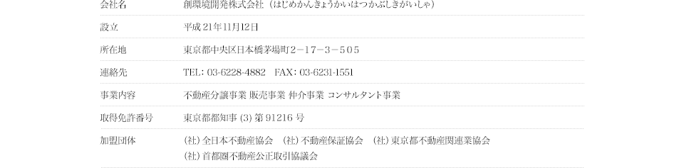 会社名｜創環境開発株式会社（はじめかんきょうかいはつかぶしきがいしゃ）
設立｜平成21年11月12日
所在地｜東京都中央区日本橋茅場町２－１７－３－５０５
連絡先｜TEL：03-6228-4882　FAX：03-6231-1551
事業内容｜不動産分譲事業 販売事業 仲介事業 コンサルタント事業
取得免許番号｜東京都都知事 (３) 第91216号
加盟団体｜（社）全日本不動産協会　（社）不動産保証協会　（社）東京都不動産関連業協会 （社）首都圏不動産公正取引協議会